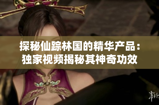 探秘仙踪林国的精华产品:独家视频揭秘其神奇功效 探秘仙踪林国的精华产品:独家视频揭秘其神奇功效
