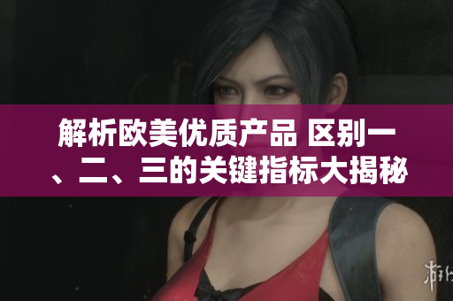 解析欧美优质产品 区别一、二、三的关键指标大揭秘! 解析欧美优质产品 区别一、二、三的关键指标大揭秘!