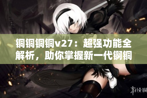 铜铜铜铜v27：超强功能全解析，助你掌握新一代锕铜铜铜铜技术
