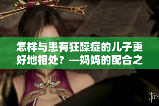 怎样与患有狂躁症的儿子更好地相处?—妈妈的配合之道 怎样与患有狂躁症的儿子更好地相处?—妈妈的配合之道