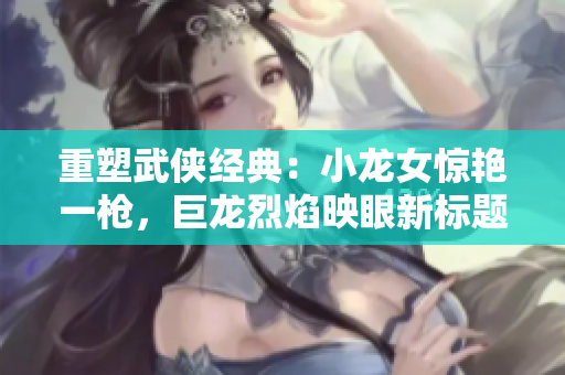 重塑武侠经典：小龙女惊艳一枪，巨龙烈焰映眼新标题。