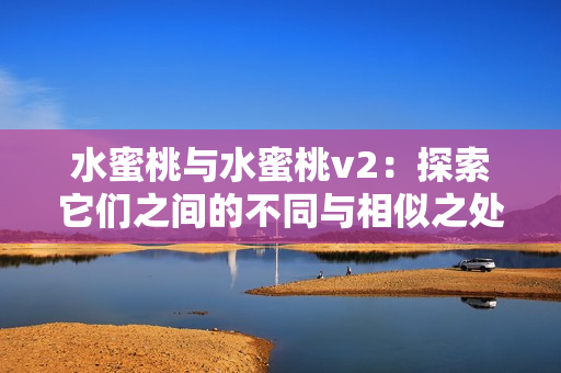 水蜜桃与水蜜桃v2:探索它们之间的不同与相似之处 水蜜桃与水蜜桃v2:探索它们之间的不同与相似之处