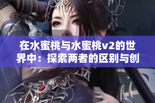 在水蜜桃与水蜜桃v2的世界中:探索两者的区别与创新 在水蜜桃与水蜜桃v2的世界中:探索两者的区别与创新