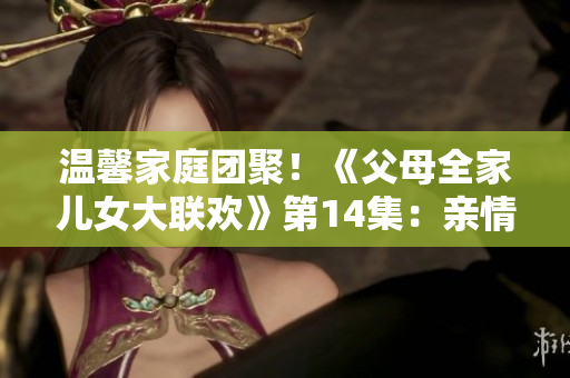 温馨家庭团聚!《父母全家儿女大联欢》第14集:亲情绽放 温馨家庭团聚!《父母全家儿女大联欢》第14集:亲情绽放
