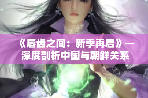 《唇齿之间：新季再启》— 深度剖析中国与朝鲜关系，新季即将上演！
