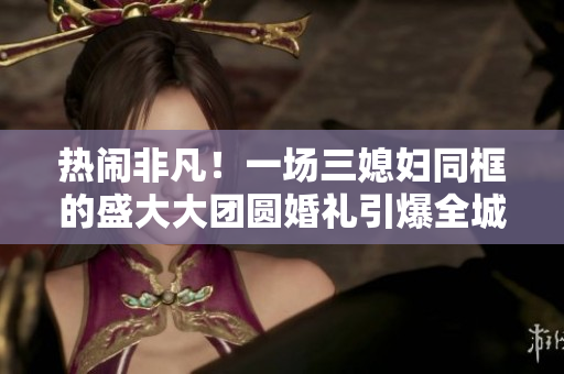 热闹非凡!一场三媳妇同框的盛大大团圆婚礼引爆全城热议 热闹非凡!一场三媳妇同框的盛大大团圆婚礼引爆全城热议