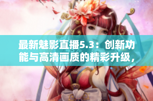 最新魅影直播5.3：创新功能与高清画质的精彩升级，尽享流畅观看体验