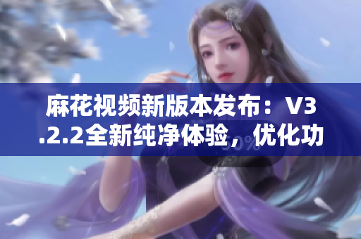 麻花视频新版本发布：V3.2.2全新纯净体验，优化功能再升级