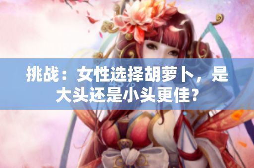 挑战:女性选择胡萝卜,是大头还是小头更佳? 挑战:女性选择胡萝卜,是大头还是小头更佳?