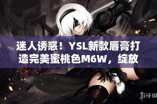 迷人诱惑！YSL新款唇膏打造完美蜜桃色M6W，绽放自然妆容魅力