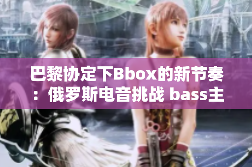 巴黎协定下Bbox的新节奏：俄罗斯电音挑战 bass主导地位