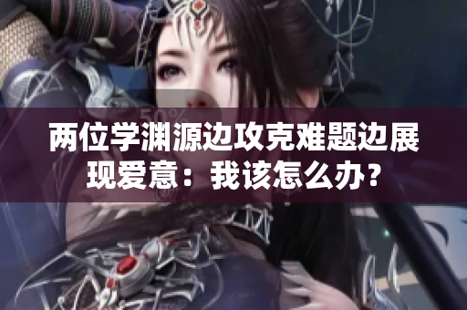 两位学渊源边攻克难题边展现爱意:我该怎么办? 两位学渊源边攻克难题边展现爱意:我该怎么办?