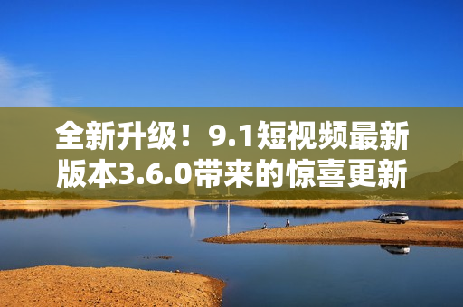 全新升级!9.1短视频最新版本3.6.0带来的惊喜更新 全新升级!9.1短视频最新版本3.6.0带来的惊喜更新