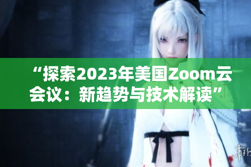 “探索2023年美国Zoom云会议：新趋势与技术解读”