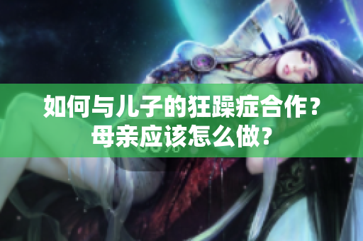 如何与儿子的狂躁症合作?母亲应该怎么做? 如何与儿子的狂躁症合作?母亲应该怎么做?