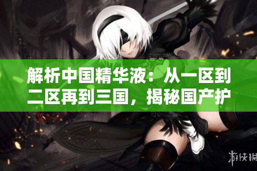 解析中国精华液:从一区到二区再到三国,揭秘国产护肤界的精髓 解析中国精华液:从一区到二区再到三国,揭秘国产护肤界的精髓