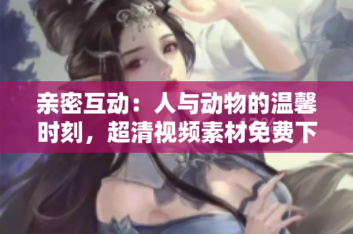 亲密互动:人与动物的温馨时刻,超清视频素材免费下载 亲密互动:人与动物的温馨时刻,超清视频素材免费下载
