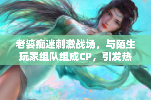 老婆痴迷刺激战场,与陌生玩家组队组成CP,引发热议 老婆痴迷刺激战场,与陌生玩家组队组成CP,引发热议
