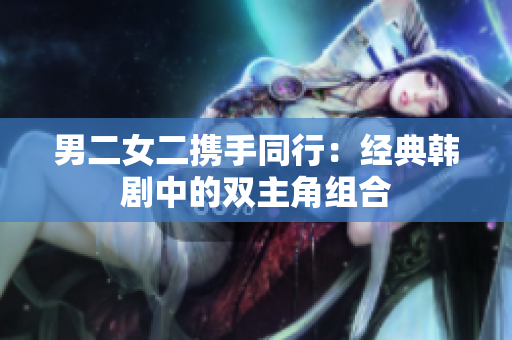 男二女二携手同行:经典韩剧中的双主角组合 男二女二携手同行:经典韩剧中的双主角组合
