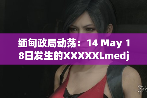 缅甸政局动荡:14 May 18日发生的XXXXXLmedjyf事件引发关注 缅甸政局动荡:14 May 18日发生的XXXXXLmedjyf事件引发关注