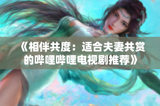 《相伴共度:适合夫妻共赏的哔哩哔哩电视剧推荐》 《相伴共度:适合夫妻共赏的哔哩哔哩电视剧推荐》