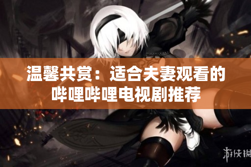 温馨共赏：适合夫妻观看的哔哩哔哩电视剧推荐