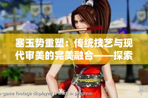 塞玉势重塑：传统技艺与现代审美的完美融合——探索古老工艺与当代文化的交汇