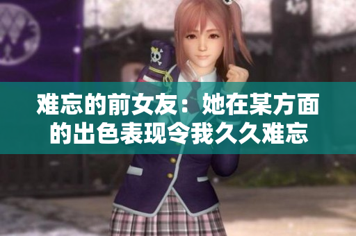 难忘的前女友：她在某方面的出色表现令我久久难忘