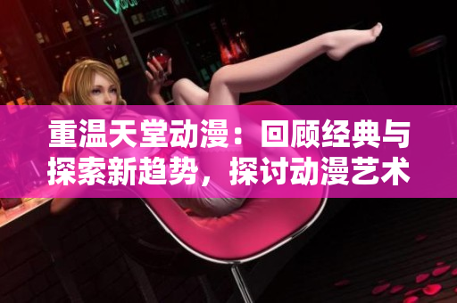 重温天堂动漫：回顾经典与探索新趋势，探讨动漫艺术的魅力和影响