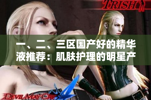 一、二、三区国产好的精华液推荐：肌肤护理的明星产品选拔