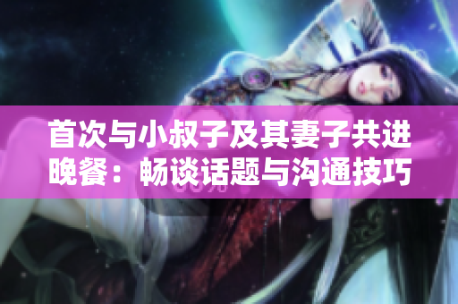首次与小叔子及其妻子共进晚餐：畅谈话题与沟通技巧