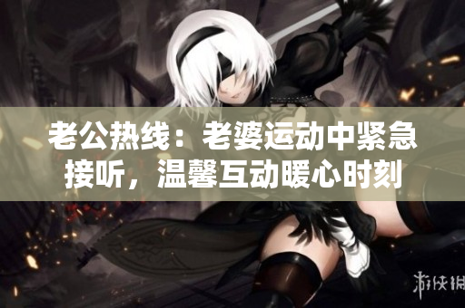 老公热线：老婆运动中紧急接听，温馨互动暖心时刻