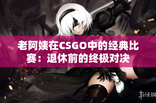 老阿姨在CSGO中的经典比赛：退休前的终极对决