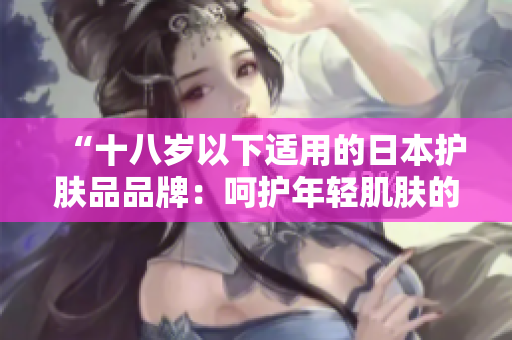 “十八岁以下适用的日本护肤品品牌:呵护年轻肌肤的选择” “十八岁以下适用的日本护肤品品牌:呵护年轻肌肤的选择”