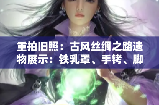 重拍旧照：古风丝绸之路遗物展示：铁乳罩、手铐、脚镣与项圈
