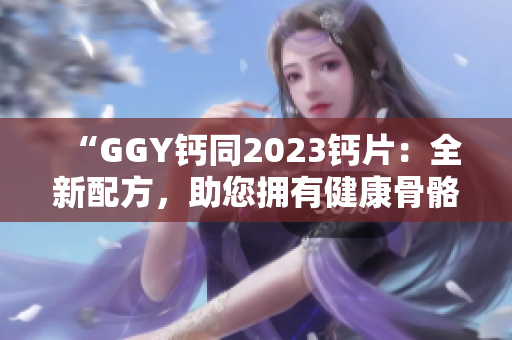 “GGY钙同2023钙片：全新配方，助您拥有健康骨骼！”