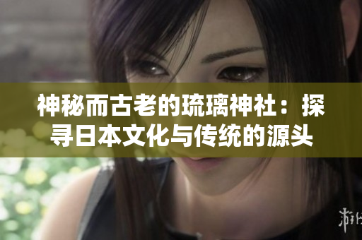 神秘而古老的琉璃神社:探寻日本文化与传统的源头 神秘而古老的琉璃神社:探寻日本文化与传统的源头