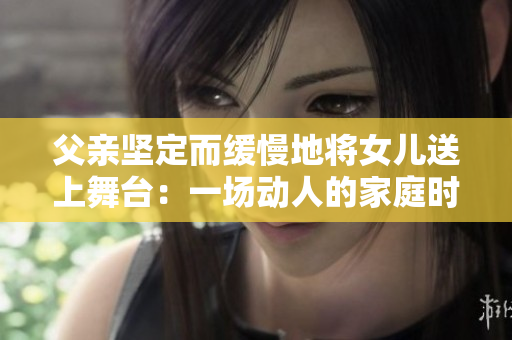 父亲坚定而缓慢地将女儿送上舞台：一场动人的家庭时刻