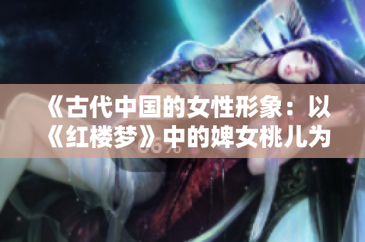《古代中国的女性形象:以《红楼梦》中的婢女桃儿为例》 《古代中国的女性形象:以《红楼梦》中的婢女桃儿为例》