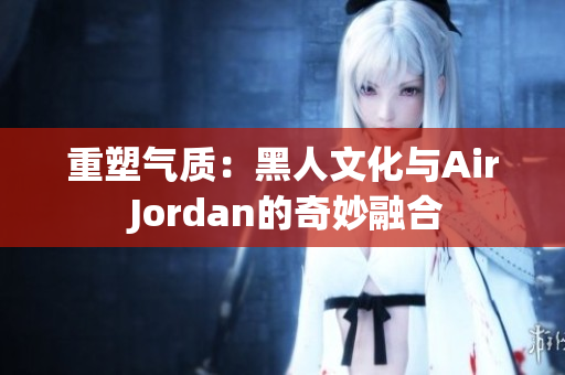 重塑气质:黑人文化与Air Jordan的奇妙融合 重塑气质:黑人文化与Air Jordan的奇妙融合