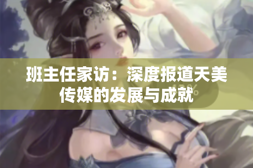 班主任家访：深度报道天美传媒的发展与成就