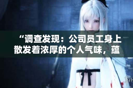 “调查发现:公司员工身上散发着浓厚的个人气味,蕴含多种香味和特征” “调查发现:公司员工身上散发着浓厚的个人气味,蕴含多种香味和特征”