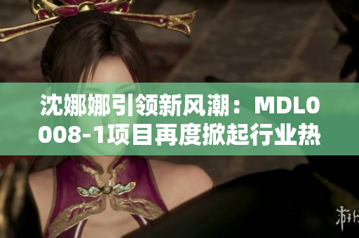 沈娜娜引领新风潮:MDL0008-1项目再度掀起行业热潮 沈娜娜引领新风潮:MDL0008-1项目再度掀起行业热潮