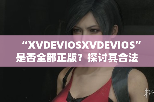 “XVDEVIOSXVDEVIOS”是否全部正版?探讨其合法性及可信度 “XVDEVIOSXVDEVIOS”是否全部正版?探讨其合法性及可信度