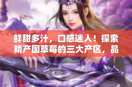 鲜甜多汁，口感迷人！探索精产国草莓的三大产区，品味不同风味！