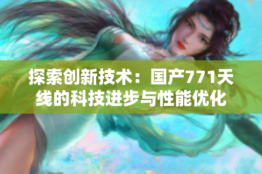 探索创新技术:国产771天线的科技进步与性能优化 探索创新技术:国产771天线的科技进步与性能优化