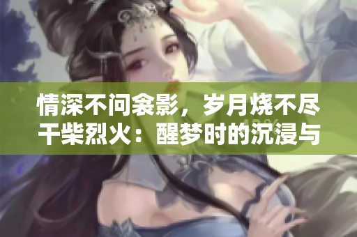 情深不问衾影,岁月烧不尽干柴烈火:醒梦时的沉浸与重生 情深不问衾影,岁月烧不尽干柴烈火:醒梦时的沉浸与重生