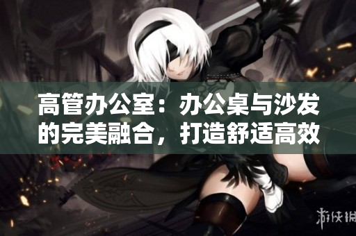 高管办公室:办公桌与沙发的完美融合,打造舒适高效工作环境 高管办公室:办公桌与沙发的完美融合,打造舒适高效工作环境