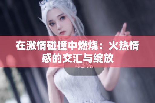 在激情碰撞中燃烧:火热情感的交汇与绽放 在激情碰撞中燃烧:火热情感的交汇与绽放