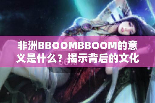 非洲BBOOMBBOOM的意义是什么?揭示背后的文化与象征含义 非洲BBOOMBBOOM的意义是什么?揭示背后的文化与象征含义